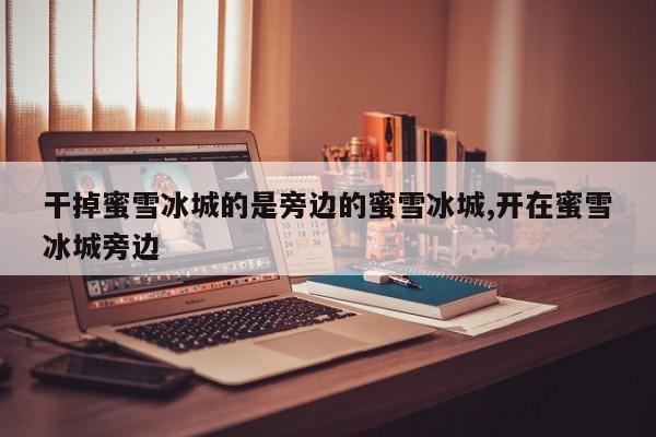 干掉蜜雪冰城的是旁边的蜜雪冰城,开在蜜雪冰城旁边
