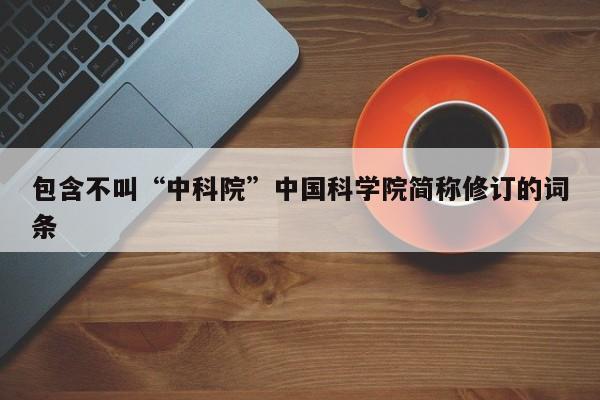 包含不叫“中科院”中国科学院简称修订的词条