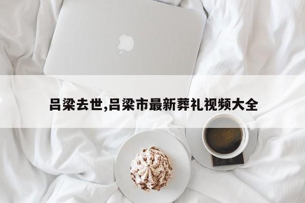 吕梁去世,吕梁市最新葬礼视频大全