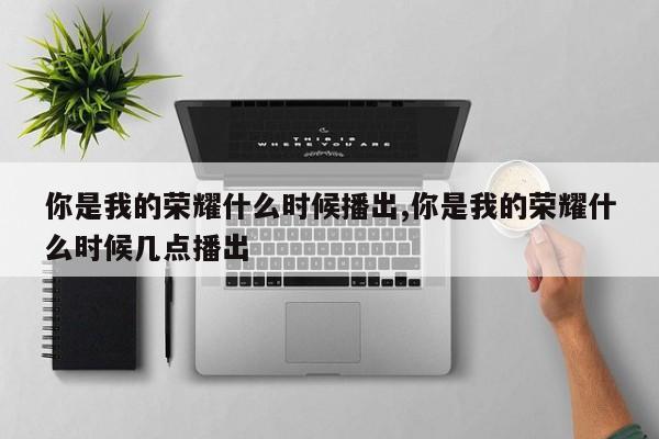 你是我的荣耀什么时候播出,你是我的荣耀什么时候几点播出