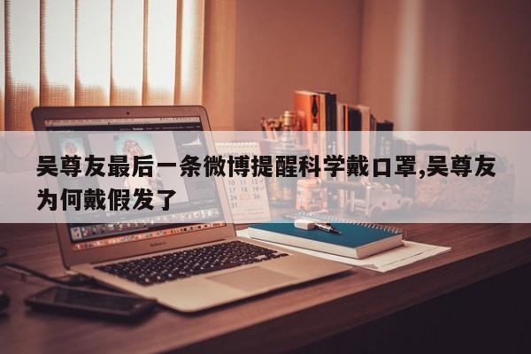吴尊友最后一条微博提醒科学戴口罩,吴尊友为何戴假发了