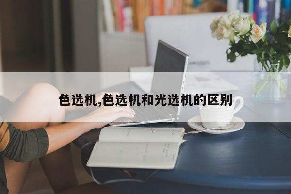 色选机,色选机和光选机的区别