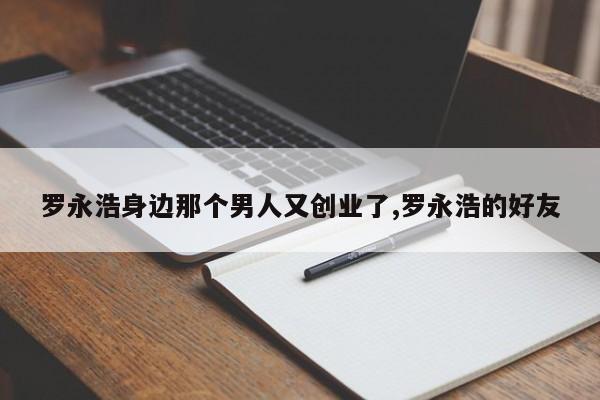罗永浩身边那个男人又创业了,罗永浩的好友