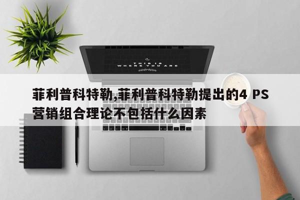 菲利普科特勒,菲利普科特勒提出的4 PS营销组合理论不包括什么因素