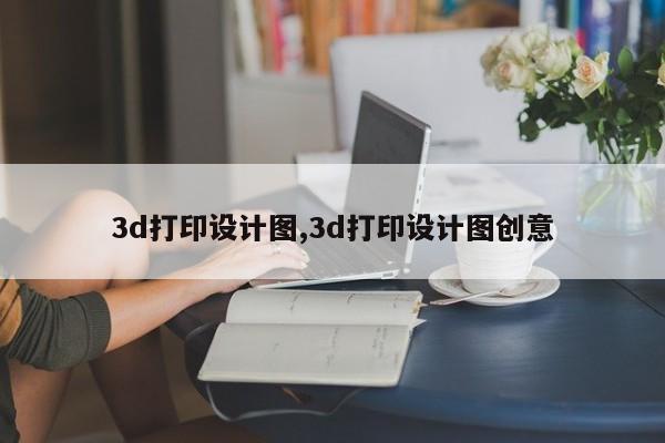 3d打印设计图,3d打印设计图创意