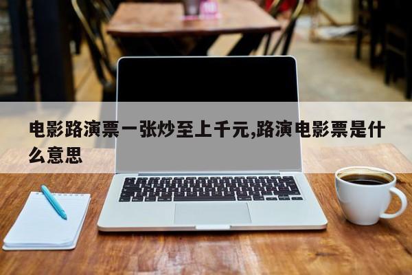 电影路演票一张炒至上千元,路演电影票是什么意思
