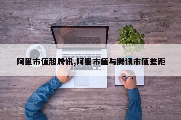 阿里市值超腾讯,阿里市值与腾讯市值差距