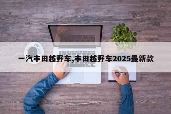 一汽丰田越野车,丰田越野车2025最新款