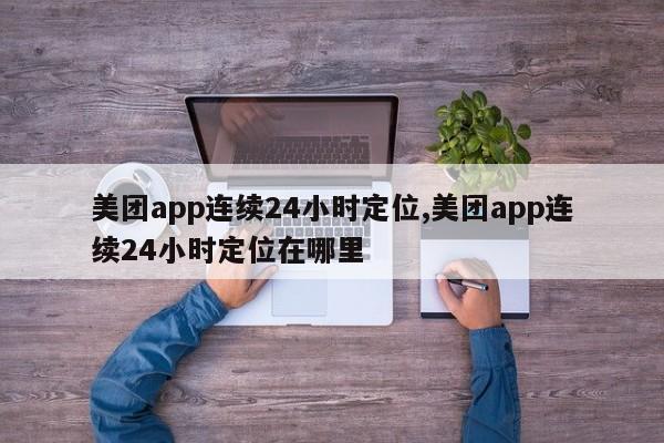 美团app连续24小时定位,美团app连续24小时定位在哪里