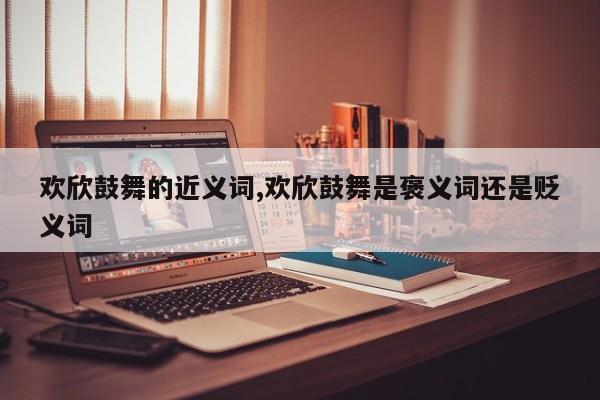 欢欣鼓舞的近义词,欢欣鼓舞是褒义词还是贬义词