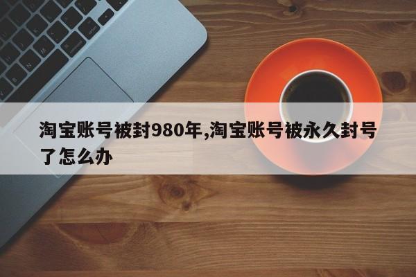 淘宝账号被封980年,淘宝账号被永久封号了怎么办