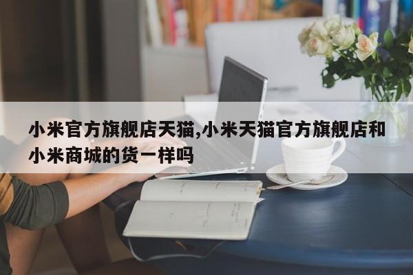 小米官方旗舰店天猫,小米天猫官方旗舰店和小米商城的货一样吗