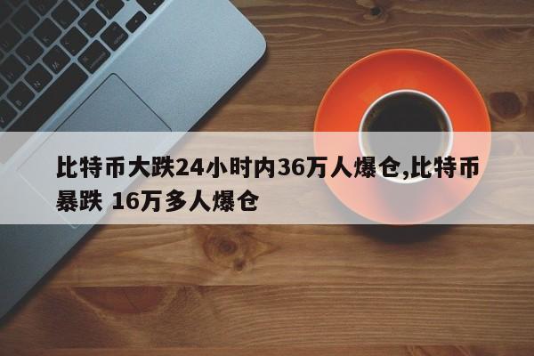 比特币大跌24小时内36万人爆仓,比特币暴跌 16万多人爆仓