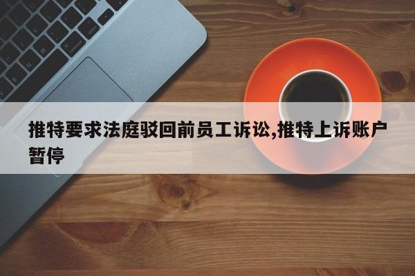 推特要求法庭驳回前员工诉讼,推特上诉账户暂停