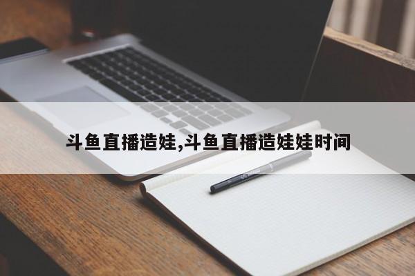斗鱼直播造娃,斗鱼直播造娃娃时间