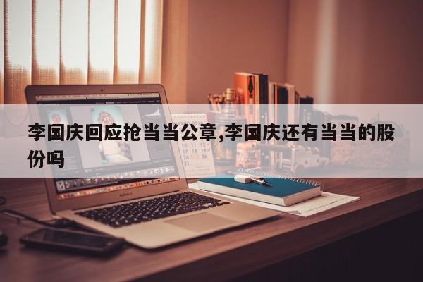 李国庆回应抢当当公章,李国庆还有当当的股份吗