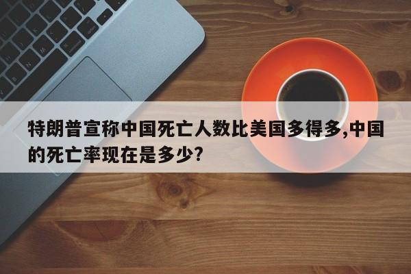 特朗普宣称中国死亡人数比美国多得多,中国的死亡率现在是多少?