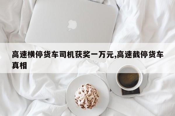 高速横停货车司机获奖一万元,高速截停货车真相