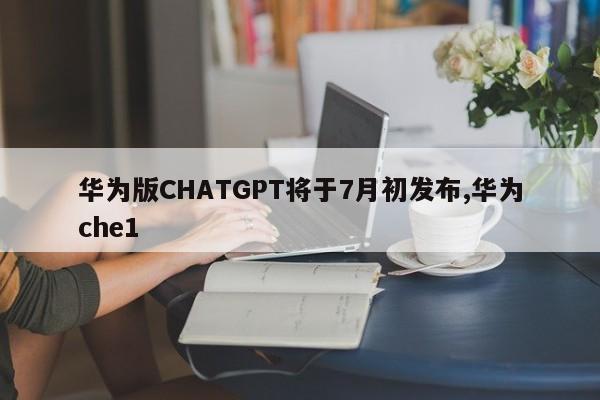 华为版CHATGPT将于7月初发布,华为che1