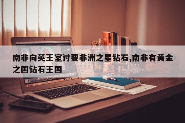 南非向英王室讨要非洲之星钻石,南非有黄金之国钻石王国