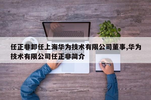 任正非卸任上海华为技术有限公司董事,华为技术有限公司任正非简介