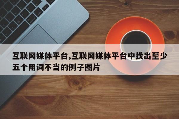 互联网媒体平台,互联网媒体平台中找出至少五个用词不当的例子图片
