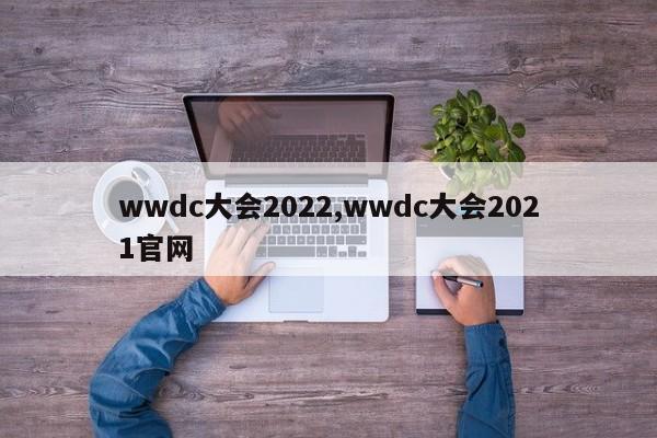 wwdc大会2022,wwdc大会2021官网