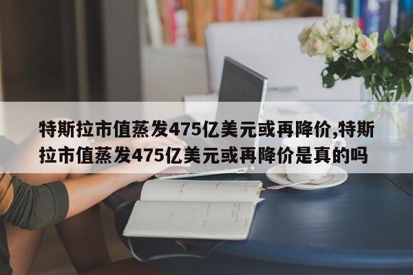 特斯拉市值蒸发475亿美元或再降价,特斯拉市值蒸发475亿美元或再降价是真的吗