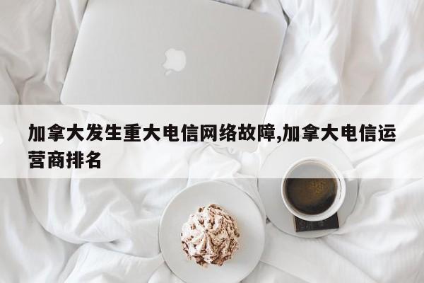 加拿大发生重大电信网络故障,加拿大电信运营商排名