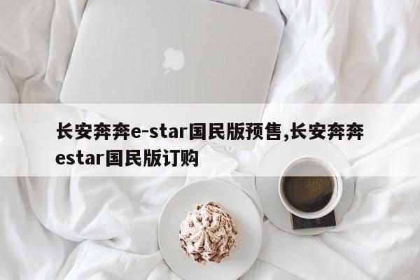 长安奔奔e-star国民版预售,长安奔奔estar国民版订购