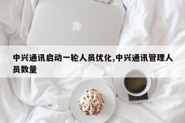 中兴通讯启动一轮人员优化,中兴通讯管理人员数量