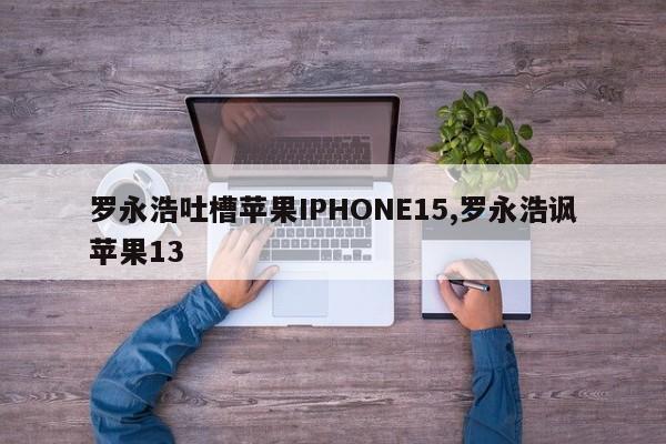 罗永浩吐槽苹果IPHONE15,罗永浩讽苹果13