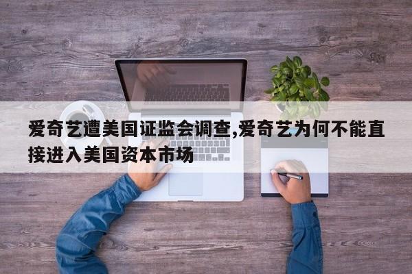 爱奇艺遭美国证监会调查,爱奇艺为何不能直接进入美国资本市场