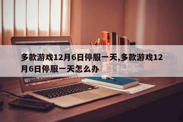 多款游戏12月6日停服一天,多款游戏12月6日停服一天怎么办