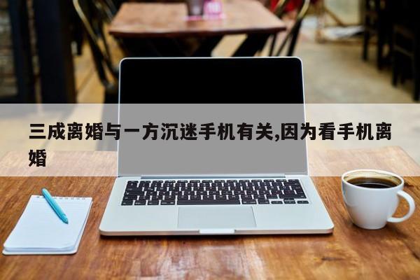 三成离婚与一方沉迷手机有关,因为看手机离婚