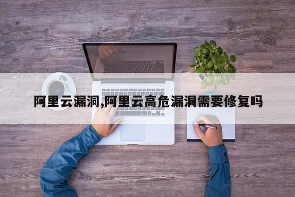 阿里云漏洞,阿里云高危漏洞需要修复吗