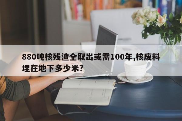 880吨核残渣全取出或需100年,核废料埋在地下多少米?