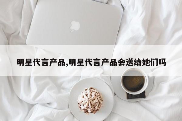明星代言产品,明星代言产品会送给她们吗