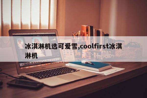 冰淇淋机选可爱雪,coolfirst冰淇淋机