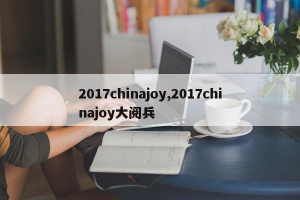 2017chinajoy,2017chinajoy大阅兵