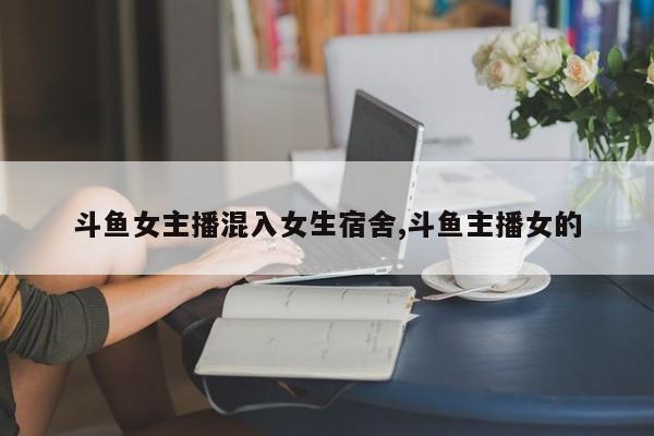 斗鱼女主播混入女生宿舍,斗鱼主播女的