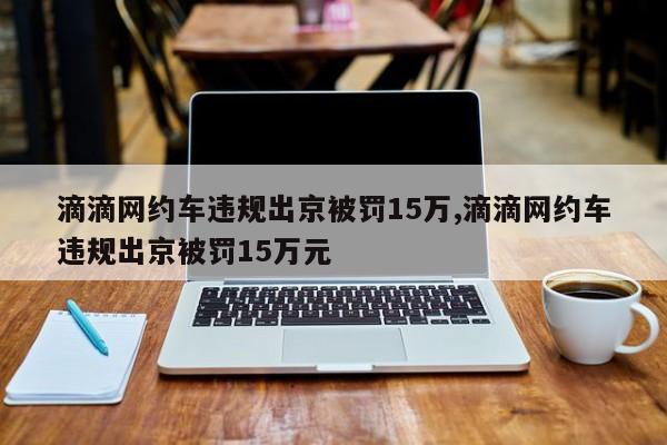 滴滴网约车违规出京被罚15万,滴滴网约车违规出京被罚15万元