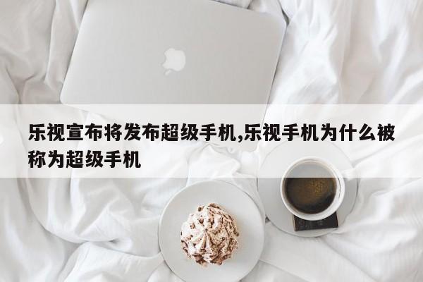 乐视宣布将发布超级手机,乐视手机为什么被称为超级手机