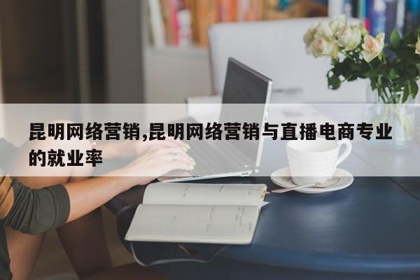 昆明网络营销,昆明网络营销与直播电商专业的就业率