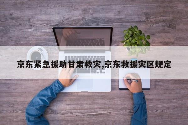 京东紧急援助甘肃救灾,京东救援灾区规定