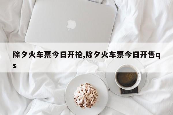 除夕火车票今日开抢,除夕火车票今日开售qs