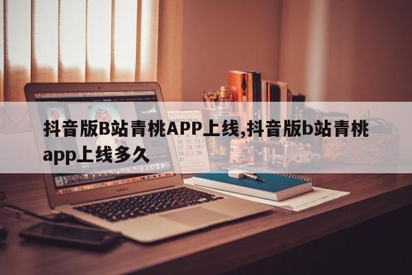 抖音版B站青桃APP上线,抖音版b站青桃app上线多久