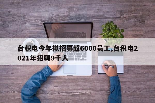 台积电今年拟招募超6000员工,台积电2021年招聘9千人