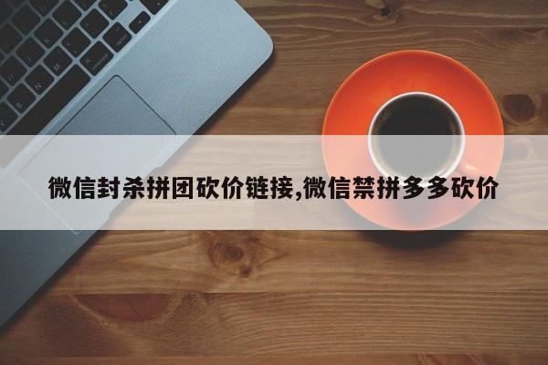 微信封杀拼团砍价链接,微信禁拼多多砍价