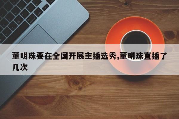 董明珠要在全国开展主播选秀,董明珠直播了几次